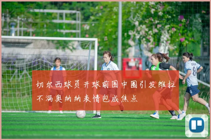 切尔西球员开球前围中圈引发维拉不满奥纳纳表情包成焦点