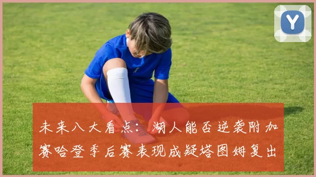 未来八大看点：湖人能否逆袭附加赛哈登季后赛表现成疑塔图姆复出能否助力球队