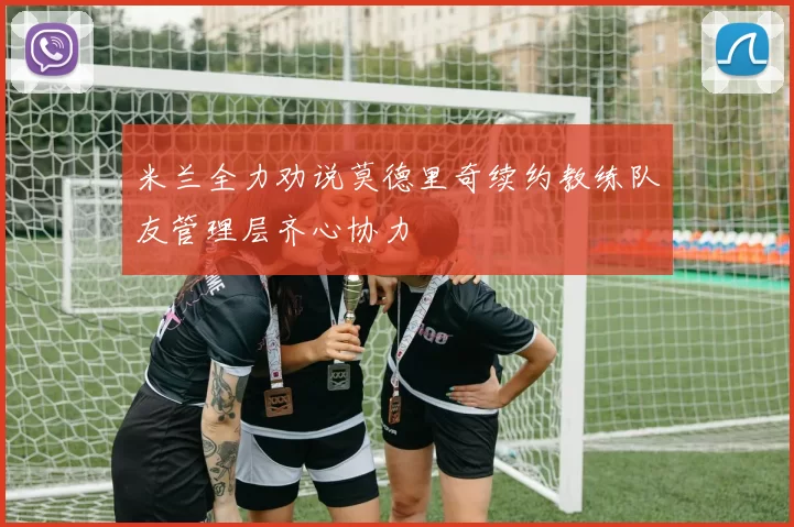 米兰全力劝说莫德里奇续约教练队友管理层齐心协力